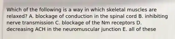 Which of the following is a way in which skeletal muscles are relaxed? A. blockage of conduction in the spinal cord B. inhibiting nerve transmission C. blockage of the Nm receptors D. decreasing ACH in the neuromuscular junction E. all of these