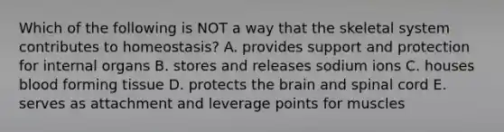 Which of the following is NOT a way that the skeletal system contributes to homeostasis? A. provides support and protection for internal organs B. stores and releases sodium ions C. houses blood forming tissue D. protects the brain and spinal cord E. serves as attachment and leverage points for muscles