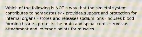 Which of the following is NOT a way that the skeletal system contributes to homeostasis? - provides support and protection for internal organs - stores and releases sodium ions - houses blood forming tissue - protects <a href='https://www.questionai.com/knowledge/kLMtJeqKp6-the-brain' class='anchor-knowledge'>the brain</a> and spinal cord - serves as attachment and leverage points for muscles