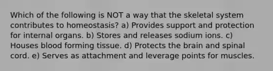 Which of the following is NOT a way that the skeletal system contributes to homeostasis? a) Provides support and protection for internal organs. b) Stores and releases sodium ions. c) Houses blood forming tissue. d) Protects the brain and spinal cord. e) Serves as attachment and leverage points for muscles.