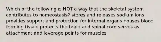 Which of the following is NOT a way that the skeletal system contributes to homeostasis? stores and releases sodium ions provides support and protection for internal organs houses blood forming tissue protects the brain and spinal cord serves as attachment and leverage points for muscles