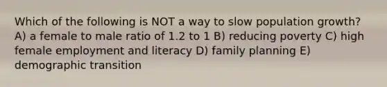 Which of the following is NOT a way to slow population growth? A) a female to male ratio of 1.2 to 1 B) reducing poverty C) high female employment and literacy D) family planning E) demographic transition