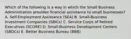 Which of the following is a way in which the Small Business Administration provides financial assistance to small businesses? A. Self-Employment Assistance (SEA) B. Small-Business Investment Companies (SBICs) C. Service Corps of Retired Executives (SCORE) D. Small-Business Development Centers (SBDCs) E. Better Business Bureau (BBB)