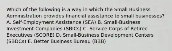 Which of the following is a way in which the Small Business Administration provides financial assistance to small businesses? A. Self-Employment Assistance (SEA) B. Small-Business Investment Companies (SBICs) C. Service Corps of Retired Executives (SCORE) D. Small-Business Development Centers (SBDCs) E. Better Business Bureau (BBB)