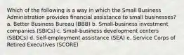 Which of the following is a way in which the Small Business Administration provides financial assistance to small businesses? a. Better Business Bureau (BBB) b. Small-business investment companies (SBICs) c. Small-business development centers (SBDCs) d. Self-employment assistance (SEA) e. Service Corps of Retired Executives (SCORE)