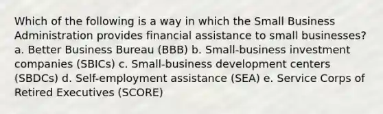 Which of the following is a way in which the Small Business Administration provides financial assistance to small businesses? a. Better Business Bureau (BBB) b. Small-business investment companies (SBICs) c. Small-business development centers (SBDCs) d. Self-employment assistance (SEA) e. Service Corps of Retired Executives (SCORE)