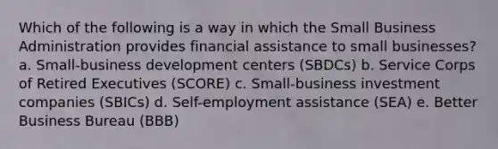 Which of the following is a way in which the Small Business Administration provides financial assistance to small businesses? a. Small-business development centers (SBDCs) b. Service Corps of Retired Executives (SCORE) c. Small-business investment companies (SBICs) d. Self-employment assistance (SEA) e. Better Business Bureau (BBB)