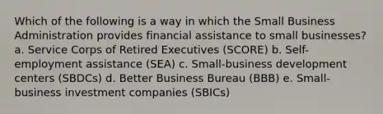 Which of the following is a way in which the Small Business Administration provides financial assistance to small businesses? a. Service Corps of Retired Executives (SCORE) b. Self-employment assistance (SEA) c. Small-business development centers (SBDCs) d. Better Business Bureau (BBB) e. Small-business investment companies (SBICs)