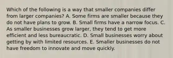 Which of the following is a way that smaller companies differ from larger​ companies? A. Some firms are smaller because they do not have plans to grow. B. Small firms have a narrow focus. C. As smaller businesses grow​ larger, they tend to get more efficient and less bureaucratic. D. Small businesses worry about getting by with limited resources. E. Smaller businesses do not have freedom to innovate and move quickly.