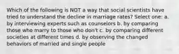 Which of the following is NOT a way that social scientists have tried to understand the decline in marriage rates? Select one: a. by interviewing experts such as counselors b. by comparing those who marry to those who don't c. by comparing different societies at different times d. by observing the changed behaviors of married and single people