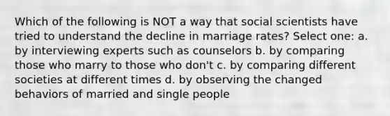 Which of the following is NOT a way that social scientists have tried to understand the decline in marriage rates? Select one: a. by interviewing experts such as counselors b. by comparing those who marry to those who don't c. by comparing different societies at different times d. by observing the changed behaviors of married and single people