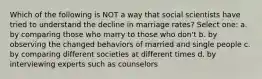 Which of the following is NOT a way that social scientists have tried to understand the decline in marriage rates? Select one: a. by comparing those who marry to those who don't b. by observing the changed behaviors of married and single people c. by comparing different societies at different times d. by interviewing experts such as counselors