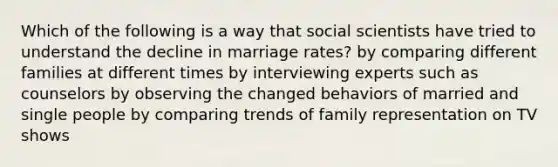 Which of the following is a way that social scientists have tried to understand the decline in marriage rates? by comparing different families at different times by interviewing experts such as counselors by observing the changed behaviors of married and single people by comparing trends of family representation on TV shows