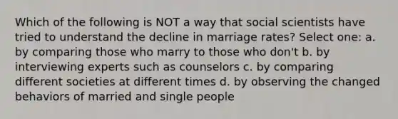 Which of the following is NOT a way that social scientists have tried to understand the decline in marriage rates? Select one: a. by comparing those who marry to those who don't b. by interviewing experts such as counselors c. by comparing different societies at different times d. by observing the changed behaviors of married and single people