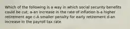 Which of the following is a way in which social security benefits could be cut; a-an increase in the rate of inflation b-a higher retirement age c-A smaller penalty for early retirement d-an increase in the payroll tax rate