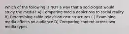 Which of the following is NOT a way that a sociologist would study the media? A) Comparing media depictions to social reality B) Determining cable television cost structures C) Examining media effects on audience D) Comparing content across two media types