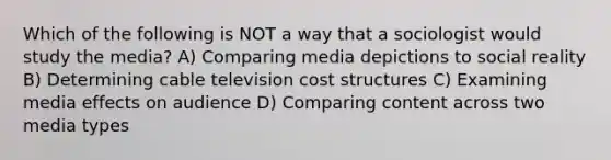 Which of the following is NOT a way that a sociologist would study the media? A) Comparing media depictions to social reality B) Determining cable television cost structures C) Examining media effects on audience D) Comparing content across two media types