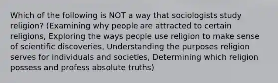 Which of the following is NOT a way that sociologists study religion? (Examining why people are attracted to certain religions, Exploring the ways people use religion to make sense of scientific discoveries, Understanding the purposes religion serves for individuals and societies, Determining which religion possess and profess absolute truths)