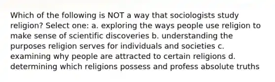 Which of the following is NOT a way that sociologists study religion? Select one: a. exploring the ways people use religion to make sense of scientific discoveries b. understanding the purposes religion serves for individuals and societies c. examining why people are attracted to certain religions d. determining which religions possess and profess absolute truths