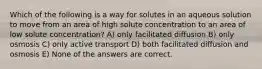 Which of the following is a way for solutes in an aqueous solution to move from an area of high solute concentration to an area of low solute concentration? A) only facilitated diffusion B) only osmosis C) only active transport D) both facilitated diffusion and osmosis E) None of the answers are correct.