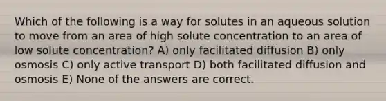 Which of the following is a way for solutes in an aqueous solution to move from an area of high solute concentration to an area of low solute concentration? A) only facilitated diffusion B) only osmosis C) only active transport D) both facilitated diffusion and osmosis E) None of the answers are correct.