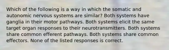 Which of the following is a way in which the somatic and autonomic nervous systems are similar? Both systems have ganglia in their motor pathways. Both systems elicit the same target organ responses to their neurotransmitters. Both systems share common efferent pathways. Both systems share common effectors. None of the listed responses is correct.