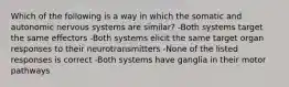 Which of the following is a way in which the somatic and autonomic nervous systems are similar? -Both systems target the same effectors -Both systems elicit the same target organ responses to their neurotransmitters -None of the listed responses is correct -Both systems have ganglia in their motor pathways