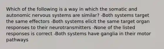 Which of the following is a way in which the somatic and autonomic nervous systems are similar? -Both systems target the same effectors -Both systems elicit the same target organ responses to their neurotransmitters -None of the listed responses is correct -Both systems have ganglia in their motor pathways