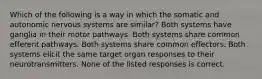 Which of the following is a way in which the somatic and autonomic nervous systems are similar? Both systems have ganglia in their motor pathways. Both systems share common efferent pathways. Both systems share common effectors. Both systems elicit the same target organ responses to their neurotransmitters. None of the listed responses is correct.