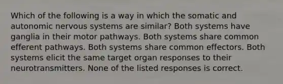 Which of the following is a way in which the somatic and autonomic nervous systems are similar? Both systems have ganglia in their motor pathways. Both systems share common efferent pathways. Both systems share common effectors. Both systems elicit the same target organ responses to their neurotransmitters. None of the listed responses is correct.