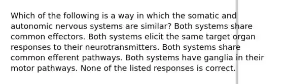 Which of the following is a way in which the somatic and autonomic nervous systems are similar? Both systems share common effectors. Both systems elicit the same target organ responses to their neurotransmitters. Both systems share common efferent pathways. Both systems have ganglia in their motor pathways. None of the listed responses is correct.