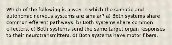 Which of the following is a way in which the somatic and autonomic nervous systems are similar? a) Both systems share common efferent pathways. b) Both systems share common effectors. c) Both systems send the same target organ responses to their neurotransmitters. d) Both systems have motor fibers.