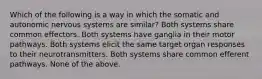 Which of the following is a way in which the somatic and autonomic nervous systems are similar? Both systems share common effectors. Both systems have ganglia in their motor pathways. Both systems elicit the same target organ responses to their neurotransmitters. Both systems share common efferent pathways. None of the above.