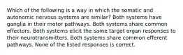 Which of the following is a way in which the somatic and autonomic nervous systems are similar? Both systems have ganglia in their motor pathways. Both systems share common effectors. Both systems elicit the same target organ responses to their neurotransmitters. Both systems share common efferent pathways. None of the listed responses is correct.