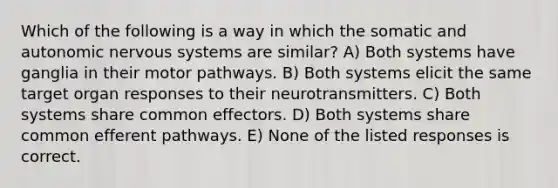 Which of the following is a way in which the somatic and autonomic nervous systems are similar? A) Both systems have ganglia in their motor pathways. B) Both systems elicit the same target organ responses to their neurotransmitters. C) Both systems share common effectors. D) Both systems share common efferent pathways. E) None of the listed responses is correct.