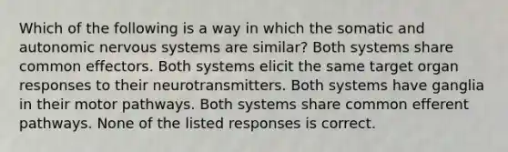 Which of the following is a way in which the somatic and autonomic nervous systems are similar? Both systems share common effectors. Both systems elicit the same target organ responses to their neurotransmitters. Both systems have ganglia in their motor pathways. Both systems share common efferent pathways. None of the listed responses is correct.