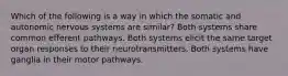 Which of the following is a way in which the somatic and autonomic nervous systems are similar? Both systems share common efferent pathways. Both systems elicit the same target organ responses to their neurotransmitters. Both systems have ganglia in their motor pathways.