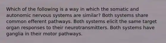 Which of the following is a way in which the somatic and autonomic nervous systems are similar? Both systems share common efferent pathways. Both systems elicit the same target organ responses to their neurotransmitters. Both systems have ganglia in their motor pathways.