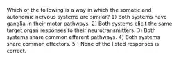 Which of the following is a way in which the somatic and autonomic nervous systems are similar? 1) Both systems have ganglia in their motor pathways. 2) Both systems elicit the same target organ responses to their neurotransmitters. 3) Both systems share common efferent pathways. 4) Both systems share common effectors. 5 ) None of the listed responses is correct.