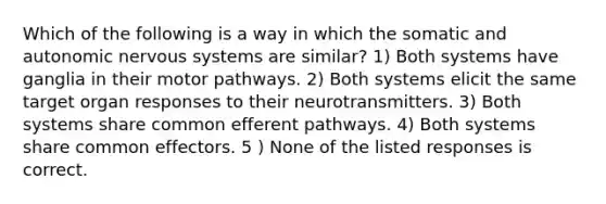 Which of the following is a way in which the somatic and autonomic nervous systems are similar? 1) Both systems have ganglia in their motor pathways. 2) Both systems elicit the same target organ responses to their neurotransmitters. 3) Both systems share common efferent pathways. 4) Both systems share common effectors. 5 ) None of the listed responses is correct.