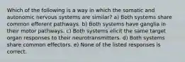 Which of the following is a way in which the somatic and autonomic nervous systems are similar? a) Both systems share common efferent pathways. b) Both systems have ganglia in their motor pathways. c) Both systems elicit the same target organ responses to their neurotransmitters. d) Both systems share common effectors. e) None of the listed responses is correct.