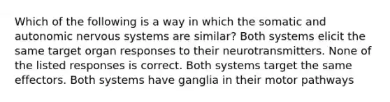 Which of the following is a way in which the somatic and autonomic nervous systems are similar? Both systems elicit the same target organ responses to their neurotransmitters. None of the listed responses is correct. Both systems target the same effectors. Both systems have ganglia in their motor pathways