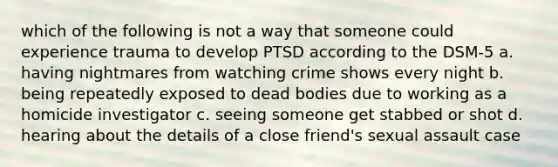 which of the following is not a way that someone could experience trauma to develop PTSD according to the DSM-5 a. having nightmares from watching crime shows every night b. being repeatedly exposed to dead bodies due to working as a homicide investigator c. seeing someone get stabbed or shot d. hearing about the details of a close friend's sexual assault case