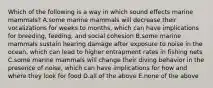 Which of the following is a way in which sound effects marine mammals? A.some marine mammals will decrease their vocalizations for weeks to months, which can have implications for breeding, feeding, and social cohesion B.some marine mammals sustain hearing damage after exposure to noise in the ocean, which can lead to higher entrapment rates in fishing nets C.some marine mammals will change their diving behavior in the presence of noise, which can have implications for how and where they look for food D.all of the above E.none of the above