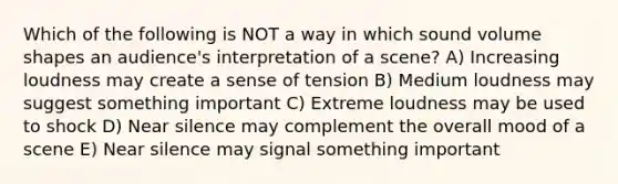 Which of the following is NOT a way in which sound volume shapes an audience's interpretation of a scene? A) Increasing loudness may create a sense of tension B) Medium loudness may suggest something important C) Extreme loudness may be used to shock D) Near silence may complement the overall mood of a scene E) Near silence may signal something important