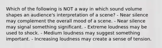 Which of the following is NOT a way in which sound volume shapes an audience's interpretation of a scene? - Near silence may complement the overall mood of a scene. - Near silence may signal something significant. - Extreme loudness may be used to shock. - Medium loudness may suggest something important. - Increasing loudness may create a sense of tension.