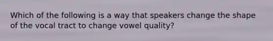 Which of the following is a way that speakers change the shape of the vocal tract to change vowel quality?