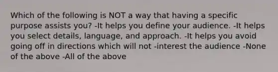 Which of the following is NOT a way that having a specific purpose assists you? -It helps you define your audience. -It helps you select details, language, and approach. -It helps you avoid going off in directions which will not -interest the audience -None of the above -All of the above