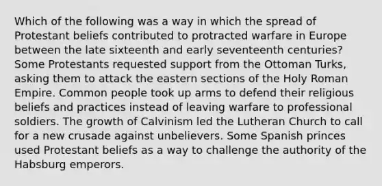 Which of the following was a way in which the spread of Protestant beliefs contributed to protracted warfare in Europe between the late sixteenth and early seventeenth centuries? Some Protestants requested support from the Ottoman Turks, asking them to attack the eastern sections of the <a href='https://www.questionai.com/knowledge/krpBKlCVr2-holy-roman-empire' class='anchor-knowledge'>holy roman empire</a>. Common people took up arms to defend their religious beliefs and practices instead of leaving warfare to professional soldiers. The growth of Calvinism led the Lutheran Church to call for a new crusade against unbelievers. Some Spanish princes used Protestant beliefs as a way to challenge the authority of the Habsburg emperors.