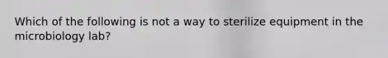 Which of the following is not a way to sterilize equipment in the microbiology lab?